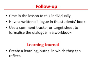 Follow-up
• time in the lesson to talk individually.
• Have a written dialogue in the students’ book.
• Use a comment tracker or target sheet to
formalise the dialogue in a workbook
Learning Journal
• Create a learning journal in which they can
reflect.
 