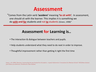 Assessment
"Comes from the Latin verb ‘assidere’ meaning ‘to sit with’. In assessment,
one should sit with the learner. This implies it is something we
do with and for students and not to students (Green, 1998)“
Green, J. M. (1998, February). Constructing the way forward for all students. A speech delivered at “Innovations for Effective Schools” OECD/New Zealand
joint follow-up conference, Christchurch, New Zealand.
Assessment for Learning is..
• The interaction & dialogue between teachers and pupils.
• Help students understand what they need to do next in order to improve.
• Thoughtful improvement rather than getting it right the first time
 