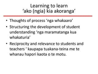 Learning to learn
‘ako (ngia) kia akoranga’
• Thoughts of process ‘nga whakaaro’
• Structuring the development of student
understanding ‘nga maramatanga kua
whakaturia’
• Reciprocity and relevance to students and
teachers ‘ kaupapa tuakana-teina me te
whanau hapori kaota o te motu.
 