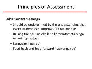 Principles of Assessment
Whakamaramatanga
– Should be underpinned by the understanding that
every student ‘can’ improve. ‘ka tae ate eke’
– Raising the bar ‘kia eke ki te karamatamata o nga
whiwhinga katoa’.
– Language ‘nga reo’
– Feed-back and feed-forward ‘ wananga reo’
 