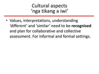 Cultural aspects
‘nga tikang a iwi’
• Values, interpretations, understanding
‘different’ and ‘similar’ need to be recognised
and plan for collaborative and collective
assessment. For informal and formal settings.
 