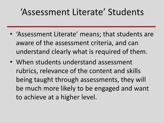 ‘Assessment Literate’ Students
• ‘Assessment Literate’ means; that students are
aware of the assessment criteria, and can
understand clearly what is required of them.
• When students understand assessment
rubrics, relevance of the content and skills
being taught through assessments, they will
be much more likely to be engaged and want
to achieve at a higher level.
 