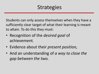 Strategies
Students can only assess themselves when they have a
sufficiently clear target of what their learning is meant
to attain. To do this they must:
• Recognition of the desired goal of
achievement.
• Evidence about their present position,
• And an understanding of a way to close the
gap between the two.
 