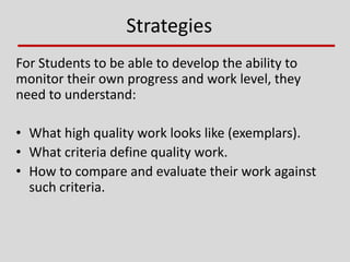 Strategies
For Students to be able to develop the ability to
monitor their own progress and work level, they
need to understand:
• What high quality work looks like (exemplars).
• What criteria define quality work.
• How to compare and evaluate their work against
such criteria.
 