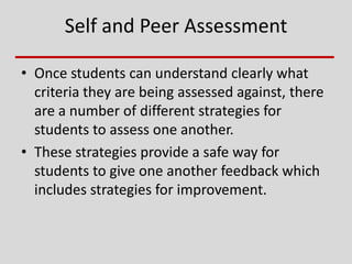 Self and Peer Assessment
• Once students can understand clearly what
criteria they are being assessed against, there
are a number of different strategies for
students to assess one another.
• These strategies provide a safe way for
students to give one another feedback which
includes strategies for improvement.
 
