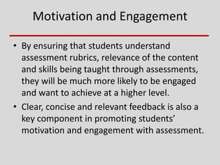 Motivation and Engagement
• By ensuring that students understand
assessment rubrics, relevance of the content
and skills being taught through assessments,
they will be much more likely to be engaged
and want to achieve at a higher level.
• Clear, concise and relevant feedback is also a
key component in promoting students’
motivation and engagement with assessment.
 