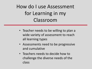 How do I use Assessment
for Learning in my
Classroom
• Teacher needs to be willing to plan a
wide variety of assessment to reach
all learning types
• Assessments need to be progressive
and cumulative
• Teachers needs to decide how to
challenge the diverse needs of the
class
 