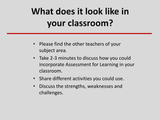 What does it look like in
your classroom?
• Please find the other teachers of your
subject area.
• Take 2-3 minutes to discuss how you could
incorporate Assessment for Learning in your
classroom.
• Share different activities you could use.
• Discuss the strengths, weaknesses and
challenges.
 
