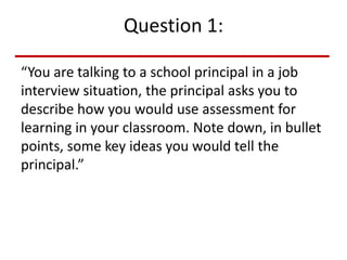 Question 1:
“You are talking to a school principal in a job
interview situation, the principal asks you to
describe how you would use assessment for
learning in your classroom. Note down, in bullet
points, some key ideas you would tell the
principal.”
 