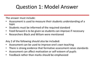 Question 1: Model Answer
The answer must include:
• Assessment is used to measure their students understanding of a
topic
• Students must be informed of the required standard
• Feed-forward is to be given so students can improve if necessary
• Researchers Black and Wiliam were mentioned
Any 2 of the following should also be included:
• Assessment can be used to improve one’s own teaching
• There is strong evidence that formative assessment raises standards
• Assessment can affect motivation or self-esteem of pupils
• Feedback rather than marks should be emphasized
 