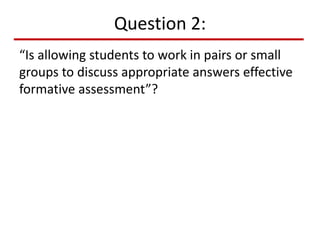 Question 2:
“Is allowing students to work in pairs or small
groups to discuss appropriate answers effective
formative assessment”?
 
