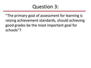 Question 3:
“The primary goal of assessment for learning is
raising achievement standards, should achieving
good grades be the most important goal for
schools”?
 