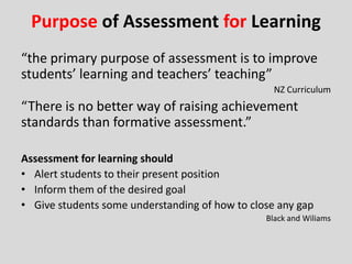 Purpose of Assessment for Learning
“the primary purpose of assessment is to improve
students’ learning and teachers’ teaching”
NZ Curriculum
“There is no better way of raising achievement
standards than formative assessment.”
Assessment for learning should
• Alert students to their present position
• Inform them of the desired goal
• Give students some understanding of how to close any gap
Black and Wiliams
 