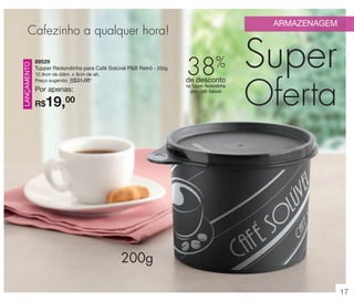 vitrine 13 - OK_vit13 10/28/13 11:30 AM Page 17

ARMAZENAGEM

LANÇAMENTO

Cafezinho a qualquer hora!
89529
Tupper Redondinha para Café Solúvel P&B Retrô - 200g

38%

12,9cm de diâm. x 9cm de alt.
Preço sugerido: R$31,00

de desconto

Por apenas:

na Tupper Redondinha
para Café Solúvel

19,00

R$

Super
Oferta

200g
17

 