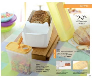vitrine 13 - OK_vit13 10/28/13 11:30 AM Page 19

SERVIR

29

até

%

de desconto

NOVIDADE

na Página 19

89001
Smart Porta Pão de Forma - 3,5 Litros
31,8 x 15,7 x 15,5cm
Preço sugerido: R$149,00
00
Por apenas: R$

130,

84406
Celeiro Júnior - 850ml
12,9 x 5,7 x 15,9cm
Preço sugerido: R$44,00
00
Por apenas: R$

31,

Divisória que ajuda a
manter as fatias de pães
sempre organizadas.

A tampa possui um filtro com
a tecnologia CondensControl,
que controla a umidade.

19

 