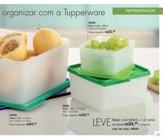 vitrine 13 - OK_vit13 10/28/13 11:30 AM Page 21

l organizar com a Tupperware

REFRIGERADOR

83669
Basic Line - 500ml
13,5 x 11 x 6,3cm

23,00

Preço sugerido: R$

89556
Basic Line - 1,2 Litros
16 x 15,5 x 8cm

32,00

89355
Basic Line - 5 Litros

Preço sugerido: R$

25,1 x 25,1 x 11,4cm

64,

Preço sugerido: R$

00

LEVE

Basic Line 500ml + 1,2 Litros

34,00 o conjunto

por apenas R$

cód. do conj.: 89835

21

 