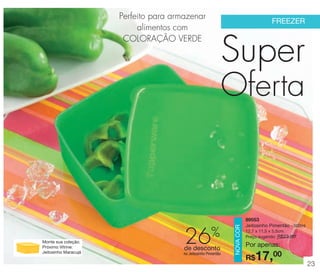 vitrine 13 - OK_vit13 10/28/13 11:31 AM Page 23

Perfeito para armazenar
alimentos com
COLORAÇÃO VERDE

FREEZER

Super

Monte sua coleção.
Próximo Vitrine:
Jeitosinho Maracujá

26

%

de desconto
no Jeitosinho Pimentão

NOVA COR

Oferta

89553
Jeitosinho Pimentão - 500ml
12,7 x 11,5 x 5,5cm
Preço sugerido: R$23,00

Por apenas:

17,00

R$

23

 