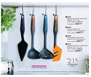 vitrine 13 - OK_vit13 10/28/13 11:35 AM Page 45

1

2

3

4
1 88667

Espátula Triangular Tupperware®
Medidas: 30 x 7 x 3cm

Preço sugerido: R$47,00
00
Por apenas: R$

37,

2 88668

Concha Tupperware®
Medidas: 28cm de comprimento
Preço sugerido:

R$47,00

3 88666

Escumadeira Tupperware®
Medidas: 29cm de comprimento
Preço sugerido:

R$47,00

4 85014

Espátula de Silicone Tupperware®
Medidas: 29,2 x 7,4 x 1cm

Preço sugerido: R$80,00
00
Por apenas: R$

70,

21%

até

de desconto
na Página 45

Não é recomendado que os utensílios Tupperware fiquem continuamente em contato com metal quente, chama ou óleo quente.

45

 