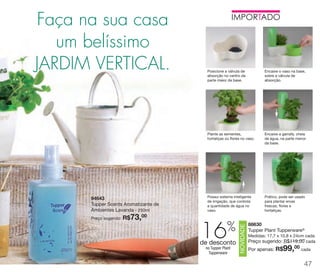 vitrine 13 - OK_vit13 10/28/13 11:35 AM Page 47

Faça na sua casa
um belíssimo
JARDIM VERTICAL.

Encaixe a garrafa, cheia
de água, na parte menor
da base.

Possui sistema inteligente
de irrigação, que controla
a quantidade de água no
vaso.

Prático, pode ser usado
para plantar ervas
frescas, flores e
hortaliças.

%

16

de desconto
no Tupper Plant
Tupperware

NOVIDADE

73,

Encaixe o vaso na base,
sobre a válvula de
absorção.

Plante as sementes,
hortaliças ou flores no vaso.

94643
Tupper Scents Aromatizante de
Ambientes Lavanda - 250ml
00
Preço sugerido: R$

Posicione a válvula de
absorção no centro da
parte maior da base.

88630
Tupper Plant Tupperware®
Medidas: 17,7 x 10,8 x 24cm cada
Preço sugerido: R$119,00 cada

99,00 cada

Por apenas: R$

47

 