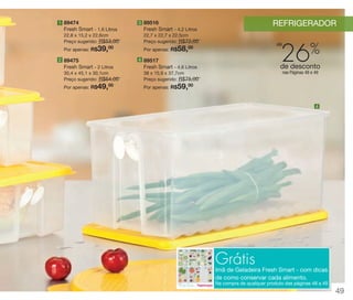 vitrine 13 - OK_vit13 10/28/13 11:35 AM Page 49

1 89474

REFRIGERADOR

3 89516

Fresh Smart - 1,6 Litros

Fresh Smart - 4,2 Litros

22,8 x 15,2 x 22,6cm
Preço sugerido: R$53,00
00
Por apenas: R$

22,7 x 22,7 x 22,5cm
Preço sugerido: R$72,00
00
Por apenas: R$

39,

26%

até

58,

4 89517

2 89475

Fresh Smart - 2 Litros
30,4 x 45,1 x 30,1cm
Preço sugerido: R$64,00
00
Por apenas: R$

49,

de desconto

Fresh Smart - 4,6 Litros
38 x 15,9 x 37,7cm
Preço sugerido: R$75,00
00
Por apenas: R$

nas Páginas 48 e 49

59,

4

Grátis

Imã de Geladeira Fresh Smart - com dicas
de como conservar cada alimento.
Na compra de qualquer produto das páginas 48 a 49

49

 