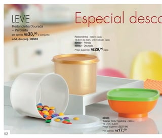 vitrine 13 - OK_vit13 10/28/13 11:35 AM Page 52

LEVE
Redondinha Dourada
+ Perolada

33,00 o conjunto

por apenas R$

cód. do conj.: 89563

Especial desco
Redondinha - 500ml cada
12,9cm de diâm. x 9cm de alt. cada

89560 - Pérola
88883 - Dourada
Preço sugerido:

R$29,00 cada

88328
Tupper Kids Tigelinha - 300ml
12 x 12 x 5,2cm
Preço sugerido: R$27,00

17,00

Por apenas: R$

52

 