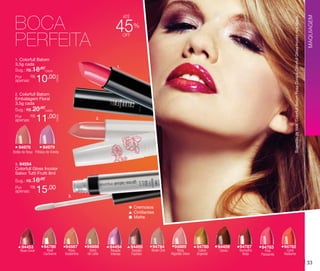 Sugestão de look: Colorfull Batom Rosa Coral e Colorfull Gloss Incolor nos lábios.

45

%

off

1. Colorfull Batom

3,5g cada
Sug.: R$ /CADA
18,00

10,00

CADA

R$
Por
apenas:

1.

2. Colorfull Batom

Embalagem Floral
3,5g cada
Sug.: R$ /CADA
20,00

94978

11,00

CADA

R$
Por
apenas:

2.

94979

Botão de Rosa Pétalas de Violeta

MAQUIAGEM

BOCA
PERFEITA

até

3. 94554

Colorfull Gloss Incolor
Sabor Tutti Frutti 8ml

Sug.: R$ /
18,00
R$
Por
apenas:

15,00

3.

Cremosos
Cintilantes
Matte

94453

Rosa Coral

94786

Rosê
Cacharrel

94887

Rosa
Goiabinha

94888
Doce
de Leite

94454
Rosado
Intenso

94455
Tostado
Fashion

94784

Nude Chic

94889

Rosa
Algodão Doce

94788
Cobre
Imperial

94459
Cacau

94787

Vermelho
Beijo

94783

Pink
Passarela

94782
Coral
Radiante

33

 