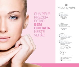 SUA PELE
PRECISA
ESTAR
BEM
CUIDADA
nESTE
verão

1

96431
Hydra-Supreme
Gel de Limpeza
Facial 100g
R$

26,00

96432
Hydra-Supreme
Loção Facial
Revitalizante 120ml
R$

26,00

96434
Hydra-Supreme
Creme Facial Hidratante
para pele Normal a
Oleosa 60g
96433
Hydra-Supreme
Creme Facial Hidratante
para pele Normal a
Seca 60g

Sug.: R$ /CADA
40,00

29,00

CADA

R$
Por
apenas:

27

%

off SER USADO PELA
PODE
MANHÃ E A NOITE
DERMATOLOGICAMENTE
PODE SER USADO PELA
TESTADO
MANHÃ E A NOITE
DERMATOLOGICAMENTE
PRODUTO IMPORTADO
TESTADO
PRODUTO IMPORTADO

24

 