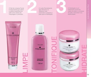 CUIDADOS DA PELE

3

A hidratação é um
tratamento profundo
capaz de repor a umidade
da pele e favorecer sua
elasticidade.

HIDRATE

LIMPE

A Loção Revitalizante
age retirando os
resíduos mais
profundos e prepara a
pele para a hidratação.

TONIFIQUE

1 2
O Gel de Limpeza Facial
é responsável por retirar
a sujeira superficial da
pele como restos de
maquiagem e poluição.

25

 