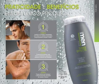 EM UM ÚNICO PRODUTO

FOR MEN

Praticidade e benefícios

CABELO
Auxilia no combate a oleosidade,
sem deixar os cabelos ressecados,
proporcionando nutrição e brilho.

BARBA
Proporciona barbear mais
rente e confortável, ajudando a
prevenir e diminuir as irritações.

CORPO
Possui ativos que hidratam
a pele fornecendo sensação
de maciez e frescor.

96877
For Men
Three Effects
Cabelo, Barba
e Corpo 300ml
R$

33,00

21

 