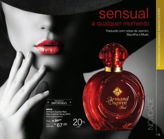 96636
Armand Dupree Red
Deo-Colônia Spray 60ml
Floral Frutal Amadeirado

Sug.: R$ /
84,00
R$
Por
apenas:

67

,00

20

%

off

NOVIDADE

Traduzido com notas de Jasmim,
Baunilha e Musk.

FRAGRÂNCIAS FEMININAS ARMAND DUPREE
ARMAND DUPREE FRAGRÂNCIAS FEMININAS

sensual
a qualquer momento

13

 