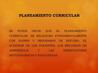 PLANEAMIENTO CURRICULAR



SE    PUEDE    DECIR   QUE     EL    PLANEAMIENTO
CURRICULAR, SE RELACIONA FUNDAMENTALMENTE
CON   PLANES   Y   PROGRAMAS    DE    ESTUDIO,   EL
ACCIONAR DE LOS DOCENTES, LOS RECURSOS DE
APRENDIZAJE        Y    LAS          ORIENTACIONES
METODOLÓGICAS Y EVALUATIVAS.
 