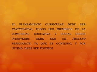 EL   PLANEAMIENTO        CURRICULAR          DEBE      SER
PARTICIPATIVO,    TODOS     LOS       MIEMBROS    DE    LA
COMUNIDAD        EDUCATIVA        Y     SOCIAL    DEBEN
INTERVENIR;       DEBE      SER         UN       PROCESO
PERMANENTE,      YA   QUE   ES    CONTINUO,       Y    POR
ÚLTIMO, DEBE SER FLEXIBLE.
 