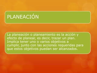 PLANEACIÓN         .




La planeación o planeamiento es la acción y
efecto de planear, es decir, trazar un plan.
Implica tener uno o varios objetivos a
cumplir, junto con las acciones requeridas para
que estos objetivos puedan ser alcanzados.
 