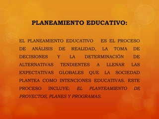 PLANEAMIENTO EDUCATIVO:

EL PLANEAMIENTO EDUCATIVO               ES EL PROCESO
DE   ANÁLISIS   DE      REALIDAD,       LA    TOMA   DE
DECISIONES      Y      LA        DETERMINACIÓN       DE
ALTERNATIVAS        TENDIENTES      A    LLENAR      LAS
EXPECTATIVAS    GLOBALES          QUE    LA   SOCIEDAD
PLANTEA COMO INTENCIONES EDUCATIVAS. ESTE
PROCESO      INCLUYE:       EL    PLANTEAMIENTO      DE
PROYECTOS, PLANES Y PROGRAMAS.
 