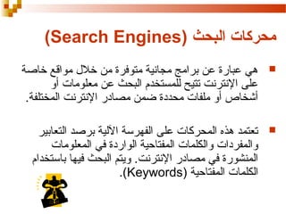 ‫محركات البحث )‪(Search Engines‬‬
‫‪‬‬

‫هي عبارة عن برامج مجانية متوفرة من خل ل مواقع خاصة‬
‫على النترنت تتيح للمستخدم البحث عن معلومات أو‬
‫أشخاص أو ملفات محددة ضمن مصادر النترنت المختلفة.‬

‫‪‬‬

‫تعتمد هذه المحركات على الفهرسة اللية برصد التعابير‬
‫والمفردات والكلمات المفتاحية الواردة في المعلومات‬
‫المنشورة في مصادر النترنت. ويتم البحث فيها باستخدام‬
‫الكلمات المفتاحية )‪.(Keywords‬‬

 