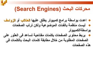 ‫محركات البحث )‪(Search Engines‬‬
‫اعدت بواسطة برامج كمبيوتر يطلق عليها العناكب أو الزواحف‬
‫ليست منظمة بالفئات الموضوعية ولكن ترتب الصفحات‬
‫بواسطةالكمبيوتر‬
‫يربط محتوى الصفحات بكلمات مفتاحية تساعد فى العثور على‬
‫الصفحات المطلوبة من خل ل مطابقة كلمات البحث بالكلمات فى‬
‫هذه الصفحات‬

 
