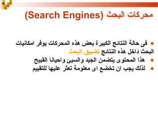 ‫محركات البحث )‪(Search Engines‬‬
‫فى حالة النتائج الكبيرة بعض هذه المحركات يوفر امكانيات‬
‫البحث داخل هذه النتائج تضييق البحث‬
‫هذا المحتوى يتضمن الجيد والسيئ واحيانا القبيح‬
‫لذلك يجب ان تخضع اى معلومة تعثر عليها للتقييم‬

 