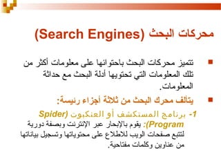 ‫محركات البحث )‪(Search Engines‬‬
‫‪‬‬

‫‪‬‬

‫تتميز محركات البحث باحتوائها على معلومات أكثر من‬
‫تلك المعلومات التي تحتويها أدلة البحث مع حداثة‬
‫المعلومات.‬
‫يتألف محرك البحث من ةثلةثة أجزاء رئيسة:‬
‫1- برنامج المستكشف أو العنكبوت )‪Spider‬‬
‫‪ :(Program‬يقوم بالبحار عبر النترنت وبصفة دورية‬
‫لتتبع صفحات الويب لللطل ع على محتوياتها وتسجيل بياناتها‬
‫من عناوين وكلمات مفتاحية.‬

 