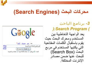 ‫محركات البحث )‪(Search Engines‬‬
‫3- برنامج الباحث‬
‫( ‪):Search Program‬‬
‫يعد الواجهة التخالطبية بين‬
‫المستخدم ومحرك البحث حيث‬
‫يقوم باستقبال الكلمات المفتاحية‬
‫التي يكتبها المستخدم في مربع‬
‫البحث )‪(Search Box‬‬
‫للبحث عنها ضمن مصادر‬
‫النترنت المختلفة.‬

 