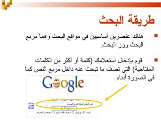 ‫طريقة البحث‬
‫‪‬‬

‫هناك عنصرين أساسيين في مواقع البحث وهما مربع‬
‫البحث وزر البحث.‬

‫‪‬‬
‫قوم بإدخال استعلمك )كلمة أو أكثر من الكلمات‬
‫المفتاحية( التي تصف ما تبحث عنه داخل مربع النص كما‬
‫في الصورة أدناه.‬

 