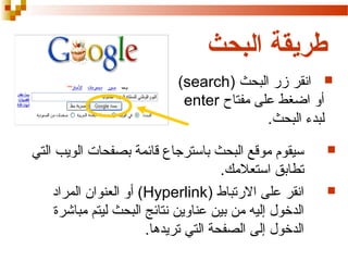 ‫طريقة البحث‬
‫‪ ‬انقر زر البحث )‪(search‬‬
‫أو اضغط على مفتاح ‪enter‬‬
‫لبدء البحث.‬
‫‪‬‬

‫‪‬‬

‫سيقوم موقع البحث باسترجا ع قائمة بصفحات الويب التي‬
‫تطابق استعلمك.‬
‫انقر على الرتباط )‪ (Hyperlink‬أو العنوان المراد‬
‫الدخول إليه من بين عناوين نتائج البحث ليتم مباشرة‬
‫الدخول إلى الصفحة التي تريدها.‬

 