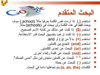‫البحث المتقدم‬
‫‪‬‬
‫‪‬‬
‫‪‬‬
‫‪‬‬
‫‪‬‬
‫‪‬‬
‫‪‬‬
‫‪‬‬
‫‪‬‬
‫‪‬‬

‫استخدم ).( إذا أردت نفس الكلمة حرفيا مثال )‪ (.school‬سوف‬
‫) ً ) ً‬
‫يبحث فقط في هذه الكلمة ولن يبحث في )‪ (schools‬مثال.‬
‫) ً‬
‫استخدم )$( إذا كنت غير متأكد من كتابة السم الصحيح.‬
‫استخدم )-( إذا كنت ترغب بتضييق البحث قدر الستطاعة.‬
‫استخدم )+( بد ) ً من )و( أو ‪.and‬‬
‫(َ‬
‫ل‬
‫استخدم )‪ (and‬للجمع بين كلمتين.‬
‫استخدم )‪ (or‬للبحث عن إحدى الكلمتين.‬
‫استخدم )‪ (not‬للبحث عن كلمة وإلغاء أخرى.‬
‫استخدم " " للبحث عن كلمتين متجاورتين مثل "حمى الضنك".‬
‫استخدم ) ( للبحث عن جملة.‬
‫الكلمات )‪ (a, an, the‬يتم تجاهلها دائما في البحث.‬
‫) ً‬

 