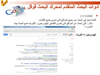 ‫ادوات البحث المتقدم لمحرك البحث قوقل‬
‫‪ ‬العالمة ) + (‬
‫الفائدة منها هي البحث عن جميع المواقع التي تحوي جميع الكلمات‬
‫مثال : لكي تبحث عن المواقع التي تحوي الكلمتين الهيدروجين و الكبريت ضع البحث بهذه‬
‫الصورة :‬
‫الهيدروجين + الكبريت‬

 