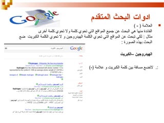 ‫ادوات البحث المتقدم‬
‫‪‬‬

‫العالمة ) - (‬
‫الفائدة منها هي البحث عن جميع المواقع التي تحوي كلمة ول تحوي كلمة أخرى‬
‫مثال : لكي تبحث عن المواقع التي تحوي الكلمة الهيدروجين و ل تحوي الكلمة الكبريت ضع‬
‫البحث بهذه الصورة :‬
‫الهيدروجين –الكبريت‬
‫:. لتضع مسافة بين كلمة الكبريت و عالمة )-(‬

 