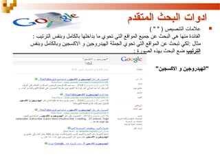 ‫ادوات البحث المتقدم‬
‫‪‬‬

‫عالمات التنصيص ) " " (‬
‫الفائدة منها هي البحث عن جميع المواقع التي تحوي ما بداخلها بالكامل وبنفس الترتيب :‬
‫مثال : لكي تبحث عن المواقع التي تحوي الجملة الهيدروجين و الكسجين وبالكامل وبنفس‬
‫الترتيب ضع البحث بهذه الصورة :‬
‫"الهيدروجين و السكسجين"‬

 