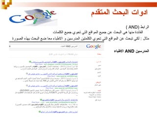 ‫ادوات البحث المتقدم‬
‫الرابط )‪( AND‬‬
‫الفائدة منها هي البحث عن جميع المواقع التي تحوي جميع الكلمات‬
‫مثال : لكي تبحث عن المواقع التي تحوي الكلمتين المدرسين و البطباء معا ضع البحث بهذه الصورة‬
‫المدرسين ‪ AND‬البطباء‬

 
