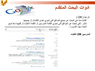 ‫ادوات البحث المتقدم‬
‫الرابط ) ‪( OR‬‬
‫الفائدة منه هي البحث عن جميع المواقع التي تحوي إحدى الكلمات أو جميعها‬
‫مثال : لكي تبحث عن المواقع التي تحوي الكلمة المدرسين أو الكلمة البطباء أو كليهما معا ضع‬
‫) ً‬
‫البحث بهذه الصورة :‬
‫المدرسين ‪ OR‬البطباء‬

 