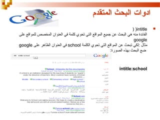 ‫ادوات البحث المتقدم‬
‫‪‬‬

‫‪) )intitle‬‬
‫الفائدة منه هي البحث عن جميع المواقع التي تحوي كلمة في العنوان المخصص للمواقع على‬
‫‪google‬‬
‫مثال :لكي تبحث عن المواقع التي تحوي الكلمة ‪ school‬في العنوان الظاهر على ‪google‬‬
‫ضع البحث بهذه الصورة:‬

‫‪intitle:school‬‬

 