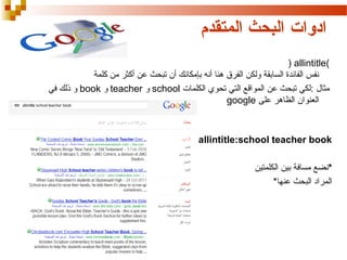 ‫ادوات البحث المتقدم‬
‫(‪) allintitle‬‬
‫نفس الفائدة السابقة ولكن الفرق هنا أنه بإمكانك أن تبحث عن أكثر من كلمة‬
‫مثال :لكي تبحث عن المواقع التي تحوي الكلمات ‪ school‬و ‪ teacher‬و ‪ book‬و ذلك في‬
‫العنوان الظاهر على ‪google‬‬

‫‪allintitle:school teacher book‬‬
‫*نضع مسافة بين الكلمتين‬
‫المراد البحث عنها*‬

 