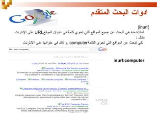 ‫ادوات البحث المتقدم‬
‫)‪(inurl‬‬
‫الفائدة منه هي البحث عن جميع المواقع التي تحوي كلمة في عنوان الموقع‪ URL‬على النترنت‬
‫مثال :‬
‫لكي تبحث عن المواقع التي تحوي الكلمة‪. computer‬تنرتنالا ىلع اهناونع يف كلذ و ذلك في عنوانها على النترنت‬

‫‪inurl:computer‬‬

 